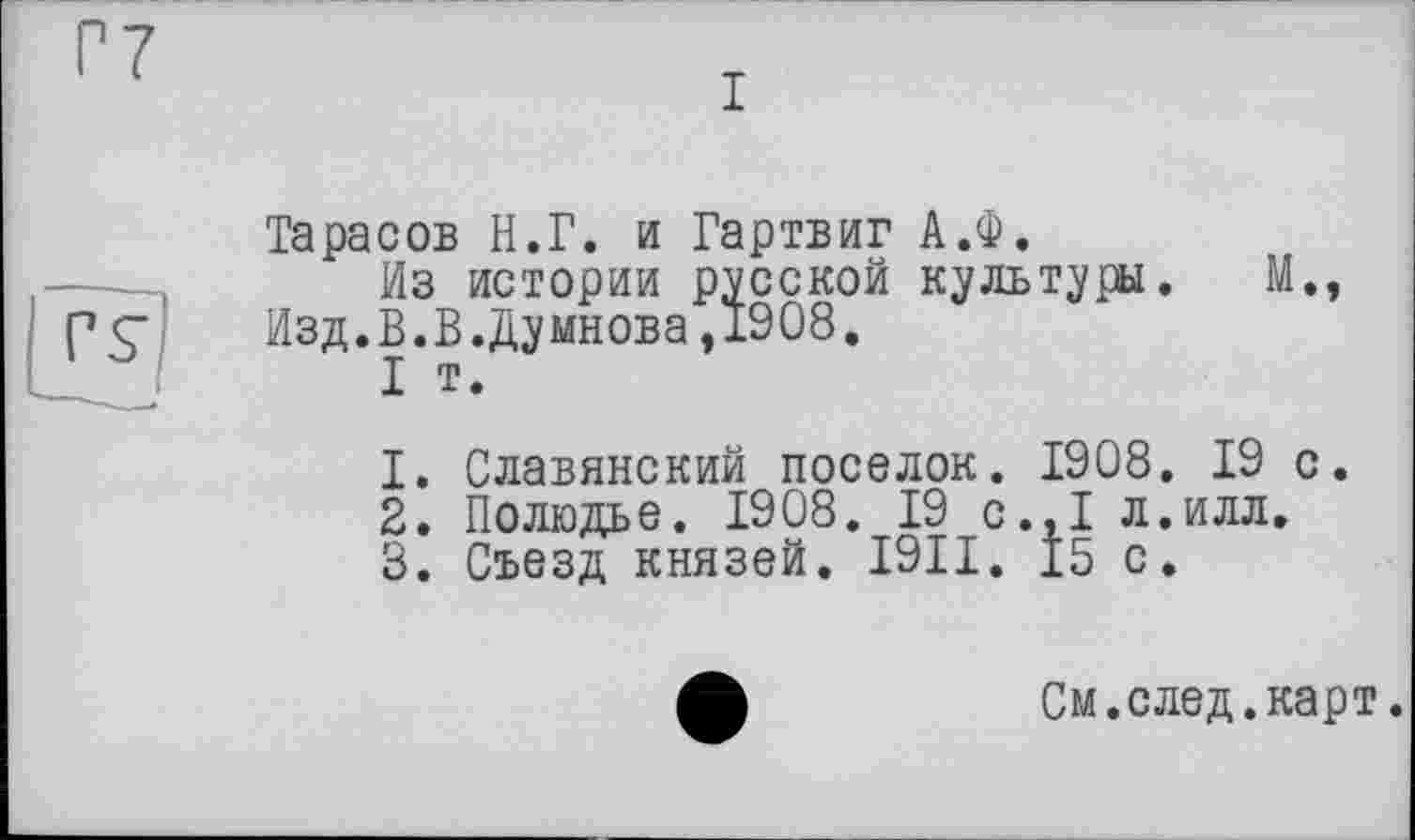 ﻿I
izg
Тарасов H.Г. и Гартвиг А.Ф.
Из истории русской культуры. М., Изд.В.В.Думнова,1908.
I т.
1.	Славянский поселок. 1908. 19 с.
2.	Полюдье. 1908. 19 с.,1 л.илл,
3.	Съезд князей. I9II. 15 с.
См.след.карт.